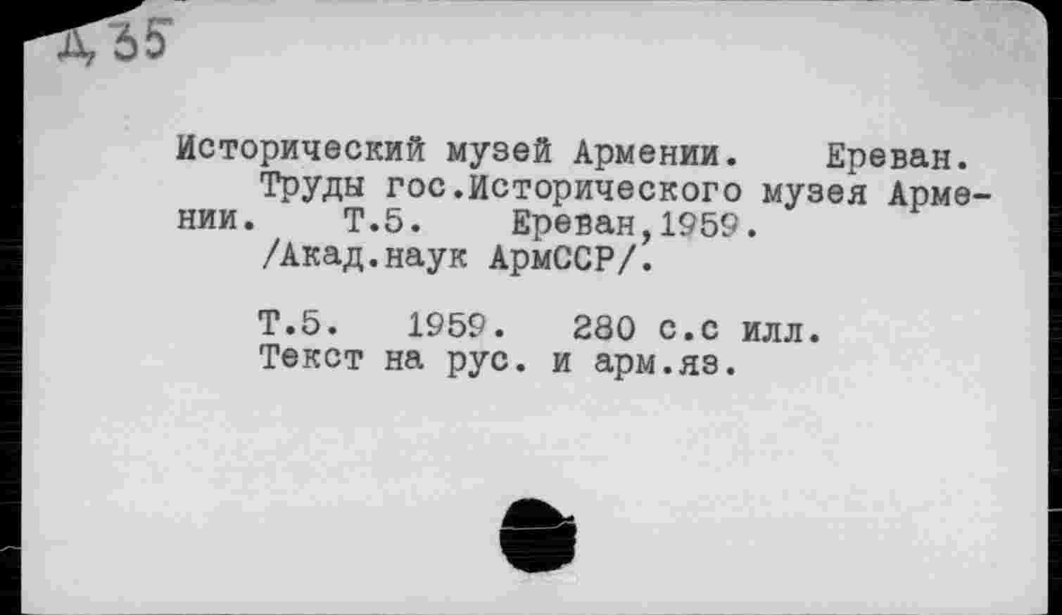 ﻿
Исторический музей Армении. Ереван.
Труды гос.Исторического музея Армении. Т.5. Ереван,1959.
/Акад.наук АрмССР/.
Т.5.	1959.	280 С.С илл.
Текст на рус. и арм.яз.